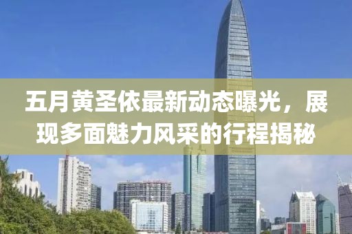 五月黄圣依最新动态曝光，展现多面魅力风采的行程揭秘
