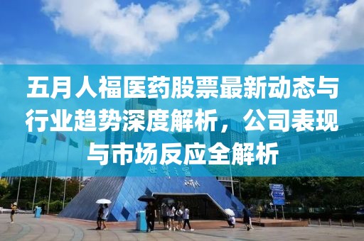 五月人福医药股票最新动态与行业趋势深度解析，公司表现与市场反应全解析