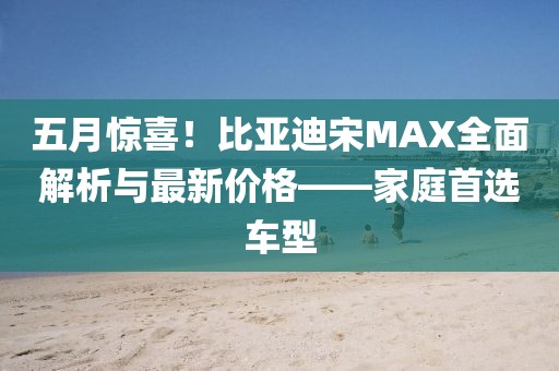 五月惊喜！比亚迪宋MAX全面解析与最新价格——家庭首选车型