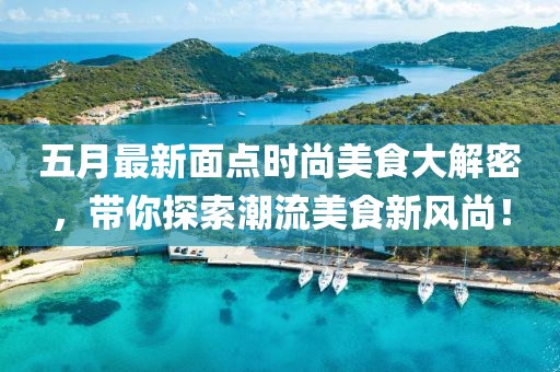 五月最新面点时尚美食大解密，带你探索潮流美食新风尚！