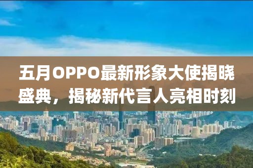 五月OPPO最新形象大使揭晓盛典，揭秘新代言人亮相时刻