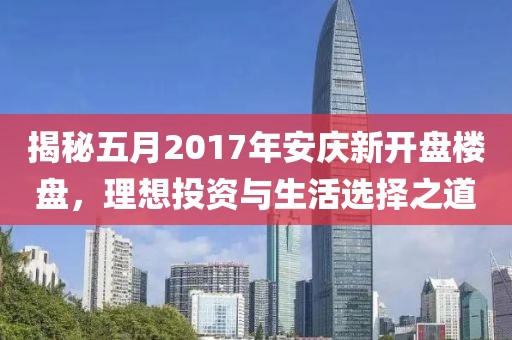 揭秘五月2017年安庆新开盘楼盘，理想投资与生活选择之道