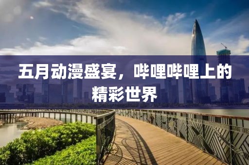 五月动漫盛宴，哔哩哔哩上的精彩世界