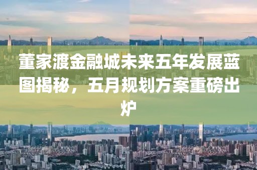 董家渡金融城未来五年发展蓝图揭秘，五月规划方案重磅出炉