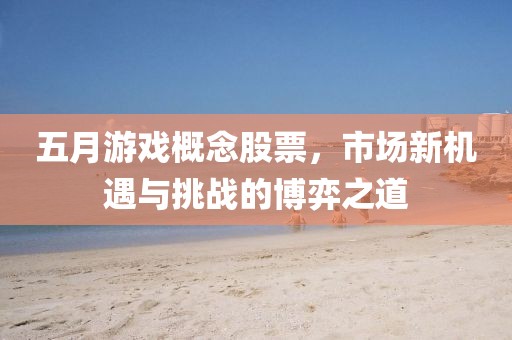 五月游戏概念股票，市场新机遇与挑战的博弈之道