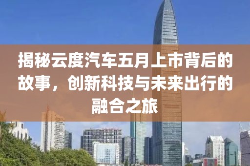 揭秘云度汽车五月上市背后的故事，创新科技与未来出行的融合之旅