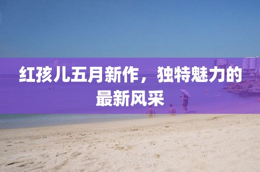 红孩儿五月新作，独特魅力的最新风采