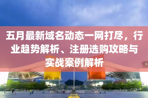 五月最新域名动态一网打尽，行业趋势解析、注册选购攻略与实战案例解析