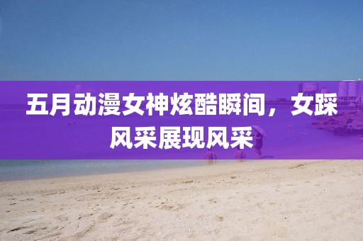 五月动漫女神炫酷瞬间，女踩风采展现风采