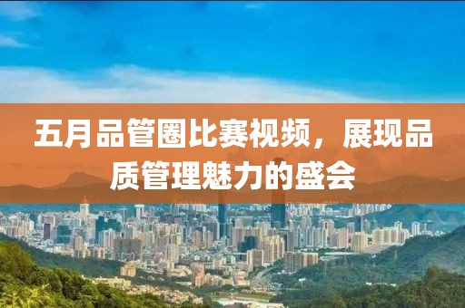 五月品管圈比赛视频，展现品质管理魅力的盛会