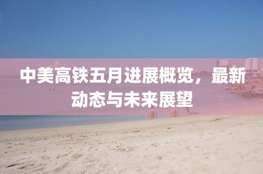 中美高铁五月进展概览，最新动态与未来展望