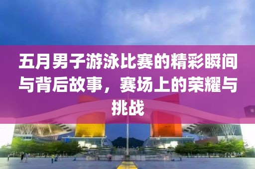 五月男子游泳比赛的精彩瞬间与背后故事，赛场上的荣耀与挑战
