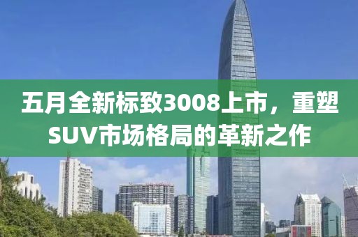 五月全新标致3008上市，重塑SUV市场格局的革新之作