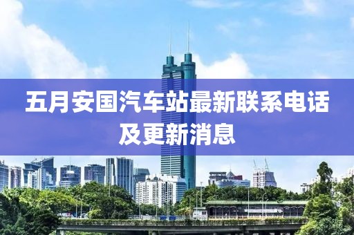 五月安国汽车站最新联系电话及更新消息