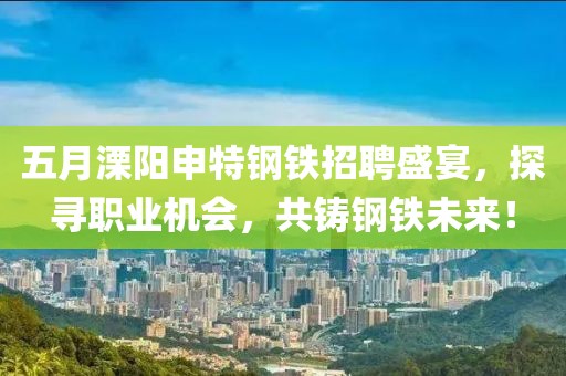 五月溧阳申特钢铁招聘盛宴，探寻职业机会，共铸钢铁未来！