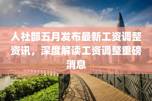 人社部五月发布最新工资调整资讯，深度解读工资调整重磅消息
