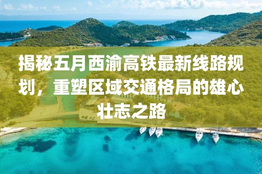 揭秘五月西渝高铁最新线路规划，重塑区域交通格局的雄心壮志之路