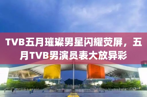 TVB五月璀璨男星闪耀荧屏，五月TVB男演员表大放异彩
