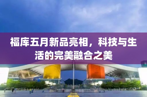 福库五月新品亮相，科技与生活的完美融合之美