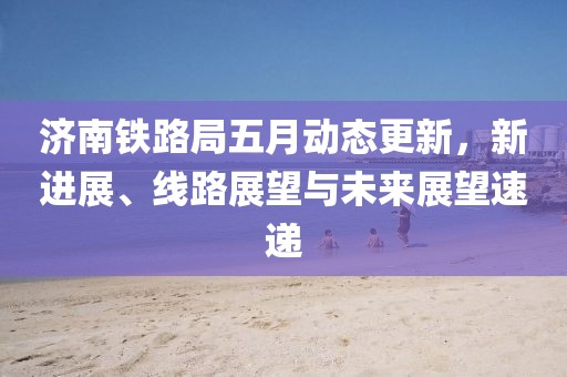 济南铁路局五月动态更新，新进展、线路展望与未来展望速递