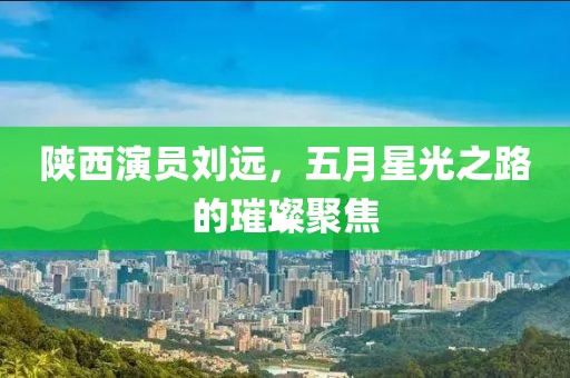 陕西演员刘远，五月星光之路的璀璨聚焦