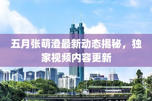 五月张萌澄最新动态揭秘，独家视频内容更新