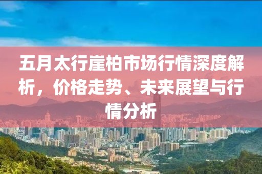 五月太行崖柏市场行情深度解析，价格走势、未来展望与行情分析