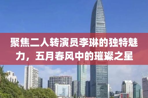 聚焦二人转演员李琳的独特魅力，五月春风中的璀璨之星