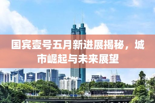 国宾壹号五月新进展揭秘，城市崛起与未来展望