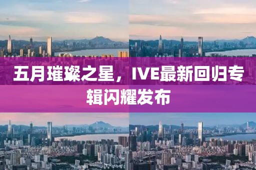 五月璀璨之星，IVE最新回归专辑闪耀发布