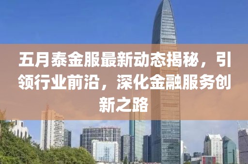 五月泰金服最新动态揭秘，引领行业前沿，深化金融服务创新之路
