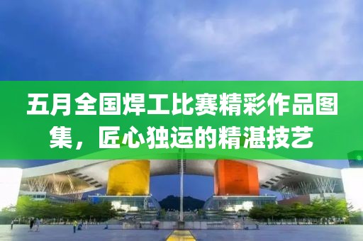 五月全国焊工比赛精彩作品图集，匠心独运的精湛技艺