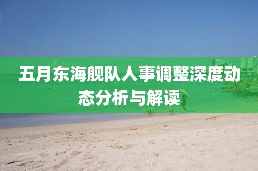 五月东海舰队人事调整深度动态分析与解读