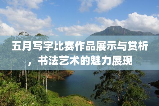 五月写字比赛作品展示与赏析，书法艺术的魅力展现