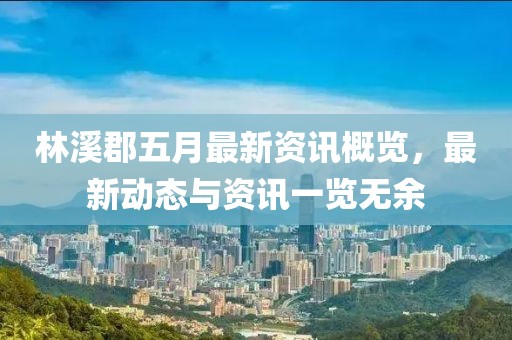 林溪郡五月最新资讯概览，最新动态与资讯一览无余