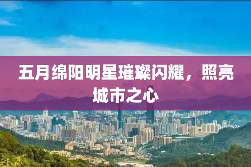 五月绵阳明星璀璨闪耀，照亮城市之心