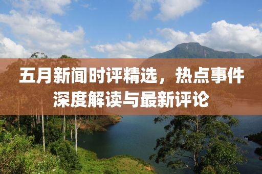 五月新闻时评精选，热点事件深度解读与最新评论