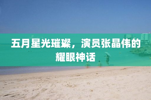 五月星光璀璨，演员张晶伟的耀眼神话