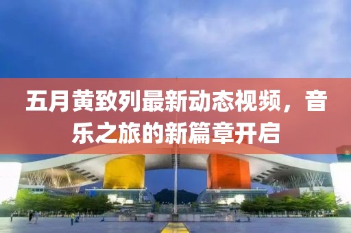 五月黄致列最新动态视频，音乐之旅的新篇章开启