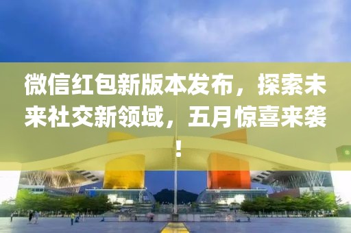 微信红包新版本发布，探索未来社交新领域，五月惊喜来袭！