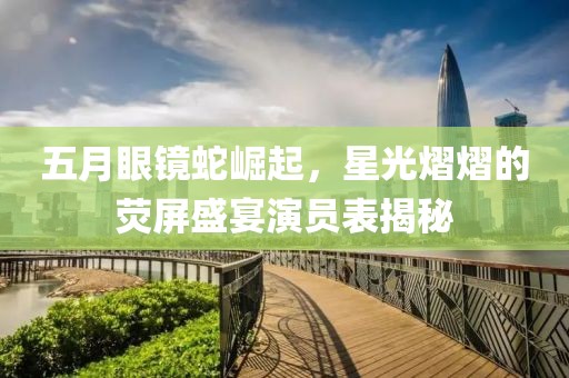 五月眼镜蛇崛起，星光熠熠的荧屏盛宴演员表揭秘