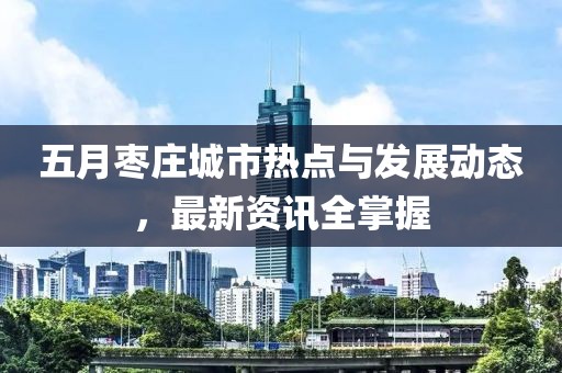 五月枣庄城市热点与发展动态，最新资讯全掌握