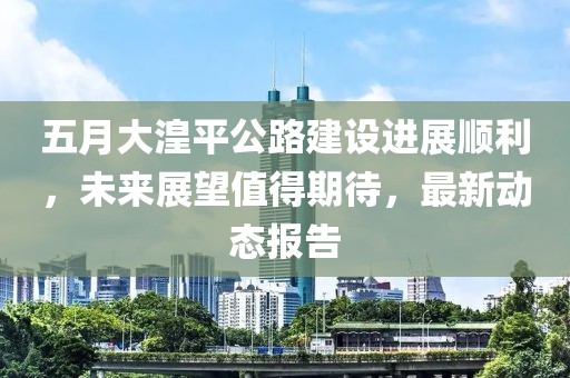 五月大湟平公路建设进展顺利，未来展望值得期待，最新动态报告