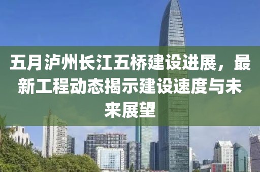 五月泸州长江五桥建设进展，最新工程动态揭示建设速度与未来展望
