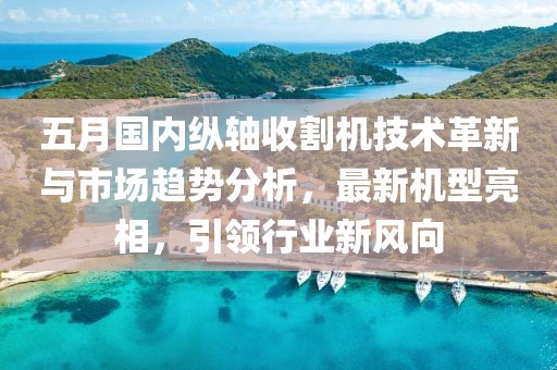 五月国内纵轴收割机技术革新与市场趋势分析，最新机型亮相，引领行业新风向