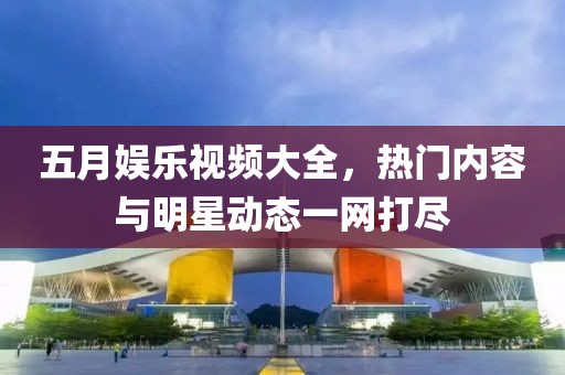 五月娱乐视频大全，热门内容与明星动态一网打尽