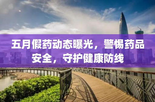 五月假药动态曝光，警惕药品安全，守护健康防线