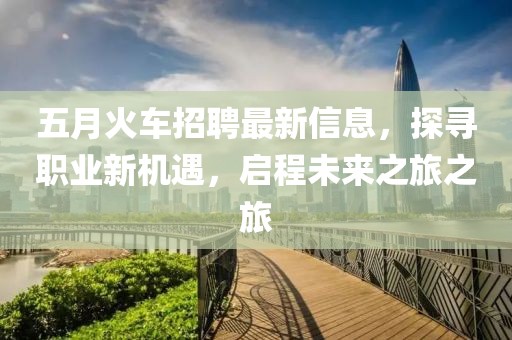 五月火车招聘最新信息，探寻职业新机遇，启程未来之旅之旅
