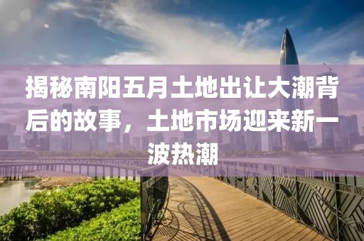 揭秘南阳五月土地出让大潮背后的故事，土地市场迎来新一波热潮