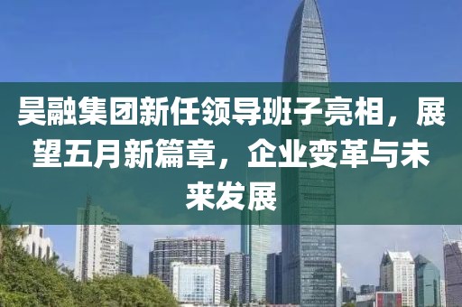 昊融集团新任领导班子亮相，展望五月新篇章，企业变革与未来发展